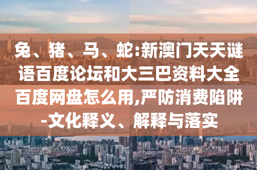 兔、猪、马、蛇:新澳门天天谜语百度论坛和大三巴资料大全百度网盘怎么用,严防消费陷阱-文化释义、解释与落实