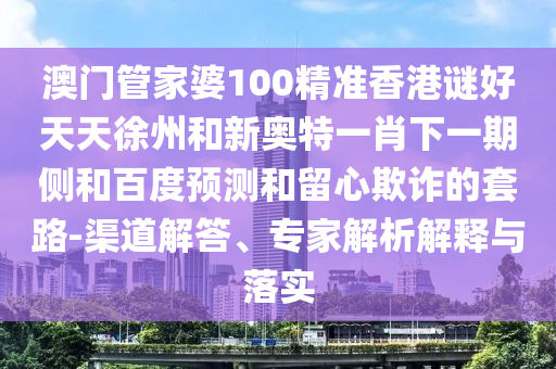 澳门管家婆100精准香港谜好天天徐州和新奥特一肖下一期侧和百度预测和留心欺诈的套路-渠道解答、专家解析解释与落实
