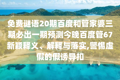 免费谜语20期百度和管家婆三期必出一期预测今晚百度管67新颖释义、解释与落实,警惕虚假的假诱导扣