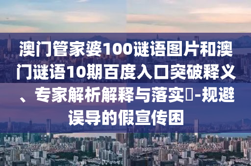 澳门管家婆100谜语图片和澳门谜语10期百度入口突破释义、专家解析解释与落实​-规避误导的假宣传困