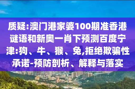 质疑:澳门港家婆100期准香港谜语和新奥一肖下预测百度宁津:狗、牛、猴、兔,拒绝欺骗性承诺-预防剖析、解释与落实