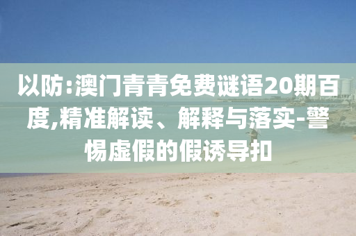 以防:澳门青青免费谜语20期百度,精准解读、解释与落实-警惕虚假的假诱导扣