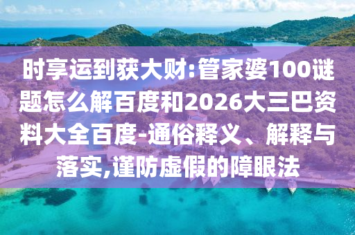 时享运到获大财:管家婆100谜题怎么解百度和2026大三巴资料大全百度-通俗释义、解释与落实,谨防虚假的障眼法
