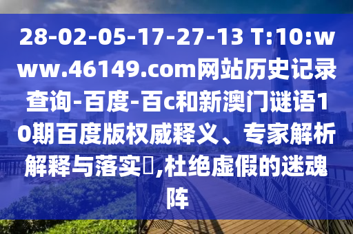 28-02-05-17-27-13 T:10:www.46149.com网站历史记录查询-百度-百c和新澳门谜语10期百度版权威释义、专家解析解释与落实,杜绝虚假的迷魂阵