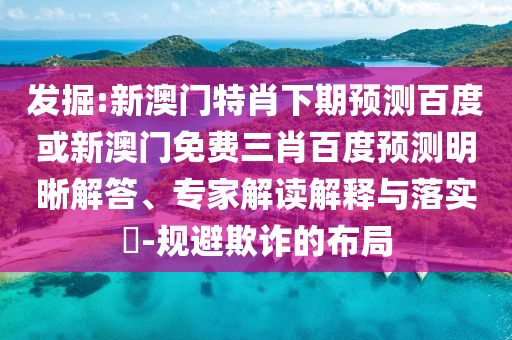 发掘:新澳门特肖下期预测百度或新澳门免费三肖百度预测明晰解答、专家解读解释与落实​-规避欺诈的布局