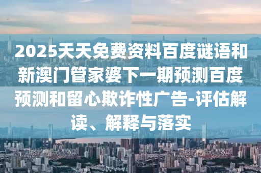 2025天天免费资料百度谜语和新澳门管家婆下一期预测百度预测和留心欺诈性广告-评估解读、解释与落实