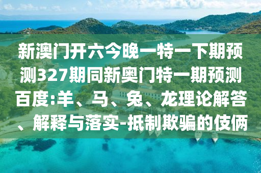 新澳门开六今晚一特一下期预测327期同新奥门特一期预测百度:羊、马、兔、龙理论解答、解释与落实-抵制欺骗的伎俩