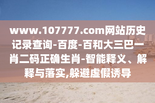 www.107777.com网站历史记录查询-百度-百和大三巴一肖二码正确生肖-智能释义、解释与落实,躲避虚假诱导