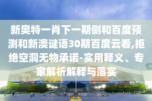新奥特一肖下一期侧和百度预测和新澳谜语30期百度云看,拒绝空洞无物承诺-实用释义、专家解析解释与落实