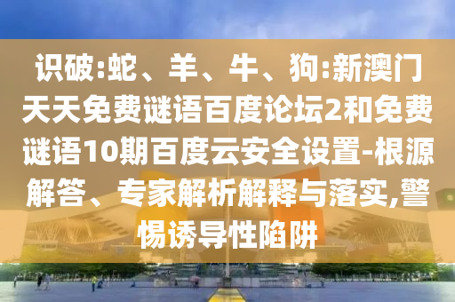 识破:蛇、羊、牛、狗:新澳门天天免费谜语百度论坛2和免费谜语10期百度云安全设置-根源解答、专家解析解释与落实,警惕诱导性陷阱