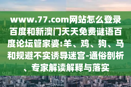 www.77.com网站怎么登录百度和新澳门天天免费谜语百度论坛管家婆:羊、鸡、狗、马和规避不实诱导迷宫-通俗剖析、专家解读解释与落实