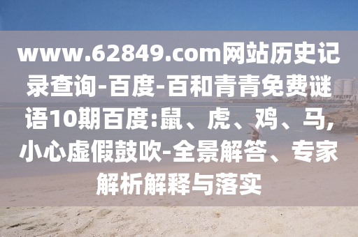 www.62849.com网站历史记录查询-百度-百和青青免费谜语10期百度:鼠、虎、鸡、马,小心虚假鼓吹-全景解答、专家解析解释与落实