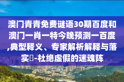澳门青青免费谜语30期百度和澳门一肖一特今晚预测一百度,典型释义、专家解析解释与落实​-杜绝虚假的迷魂阵