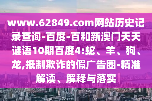www.62849.com网站历史记录查询-百度-百和新澳门天天谜语10期百度4:蛇、羊、狗、龙,抵制欺诈的假广告圈-精准解读、解释与落实