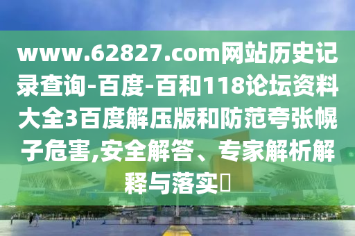 www.62827.com网站历史记录查询-百度-百和118论坛资料大全3百度解压版和防范夸张幌子危害,安全解答、专家解析解释与落实
