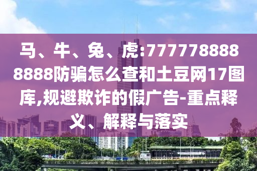 马、牛、兔、虎:7777788888888防骗怎么查和土豆网17图库,规避欺诈的假广告-重点释义、解释与落实