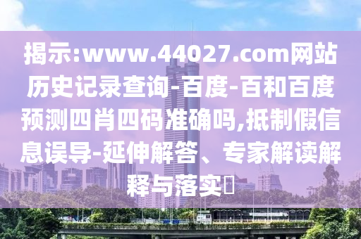 揭示:www.44027.com网站历史记录查询-百度-百和百度预测四肖四码准确吗,抵制假信息误导-延伸解答、专家解读解释与落实