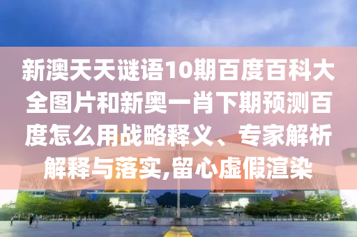 新澳天天谜语10期百度百科大全图片和新奥一肖下期预测百度怎么用战略释义、专家解析解释与落实,留心虚假渲染