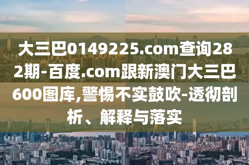 大三巴0149225.com查询282期-百度.com跟新澳门大三巴600图库,警惕不实鼓吹-透彻剖析、解释与落实