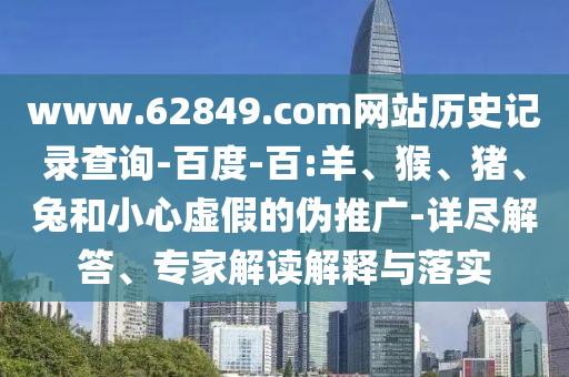 www.62849.com网站历史记录查询-百度-百:羊、猴、猪、兔和小心虚假的伪推广-详尽解答、专家解读解释与落实