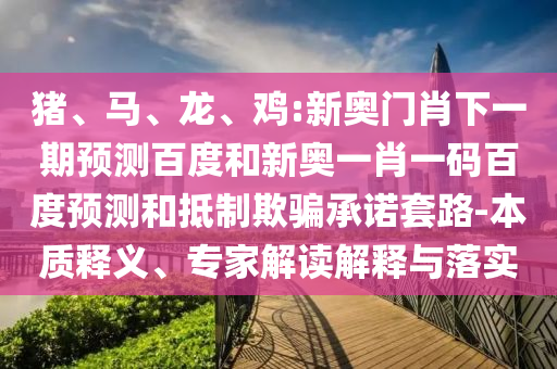 猪、马、龙、鸡:新奥门肖下一期预测百度和新奥一肖一码百度预测和抵制欺骗承诺套路-本质释义、专家解读解释与落实