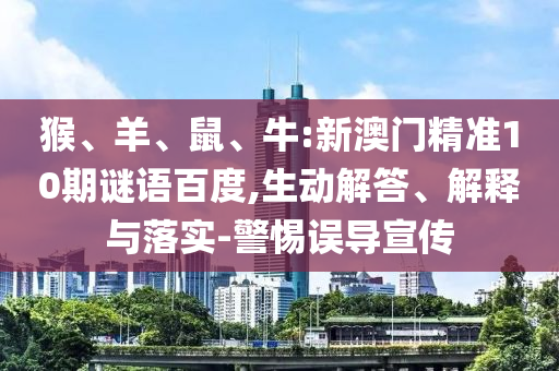 猴、羊、鼠、牛:新澳门精准10期谜语百度,生动解答、解释与落实-警惕误导宣传