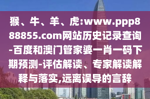 猴、牛、羊、虎:www.ppp888855.com网站历史记录查询-百度和澳门管家婆一肖一码下期预测-评估解读、专家解读解释与落实,远离误导的言辞