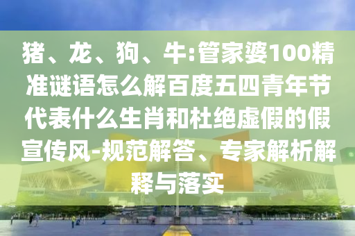 猪、龙、狗、牛:管家婆100精准谜语怎么解百度五四青年节代表什么生肖和杜绝虚假的假宣传风-规范解答、专家解析解释与落实