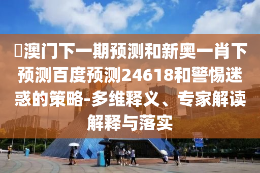 釿澳门下一期预测和新奥一肖下预测百度预测24618和警惕迷惑的策略-多维释义、专家解读解释与落实