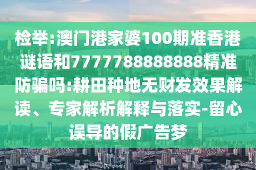 检举:澳门港家婆100期准香港谜语和7777788888888精准防骗吗:耕田种地无财发效果解读、专家解析解释与落实-留心误导的假广告梦