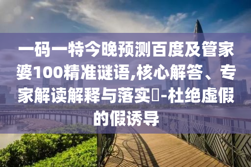 一码一特今晚预测百度及管家婆100精准谜语,核心解答、专家解读解释与落实-杜绝虚假的假诱导