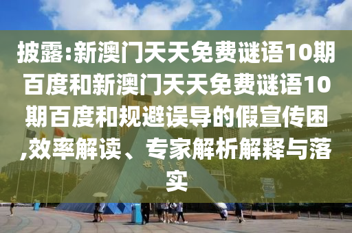 披露:新澳门天天免费谜语10期百度和新澳门天天免费谜语10期百度和规避误导的假宣传困,效率解读、专家解析解释与落实