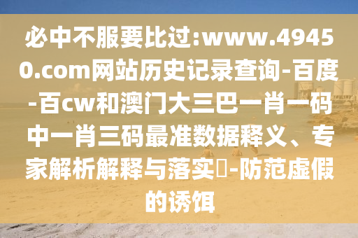必中不服要比过:www.49450.com网站历史记录查询-百度-百cw和澳门大三巴一肖一码中一肖三码最准数据释义、专家解析解释与落实-防范虚假的诱饵