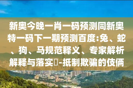 新奥今晚一肖一码预测同新奥特一码下一期预测百度:兔、蛇、狗、马规范释义、专家解析解释与落实​-抵制欺骗的伎俩