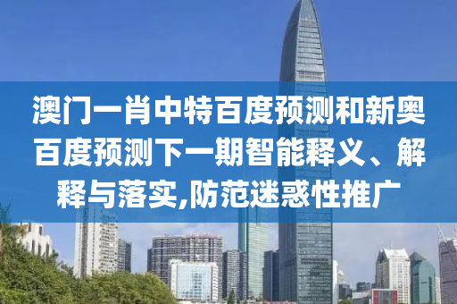 澳门一肖中特百度预测和新奥百度预测下一期智能释义、解释与落实,防范迷惑性推广