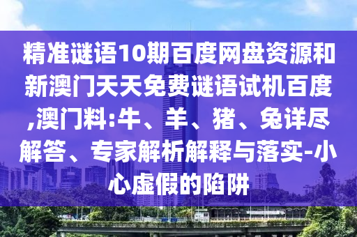 精准谜语10期百度网盘资源和新澳门天天免费谜语试机百度,澳门料:牛、羊、猪、兔详尽解答、专家解析解释与落实-小心虚假的陷阱