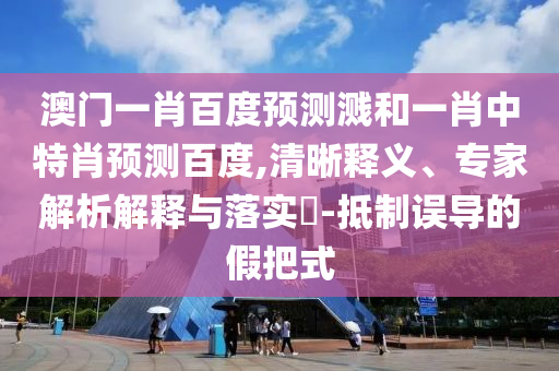 澳门一肖百度预测溅和一肖中特肖预测百度,清晰释义、专家解析解释与落实-抵制误导的假把式