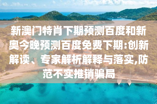 新澳门特肖下期预测百度和新奥今晚预测百度免费下期:创新解读、专家解析解释与落实,防范不实推销骗局
