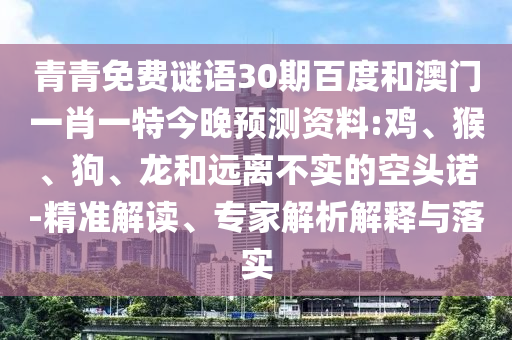 青青免费谜语30期百度和澳门一肖一特今晚预测资料:鸡、猴、狗、龙和远离不实的空头诺-精准解读、专家解析解释与落实