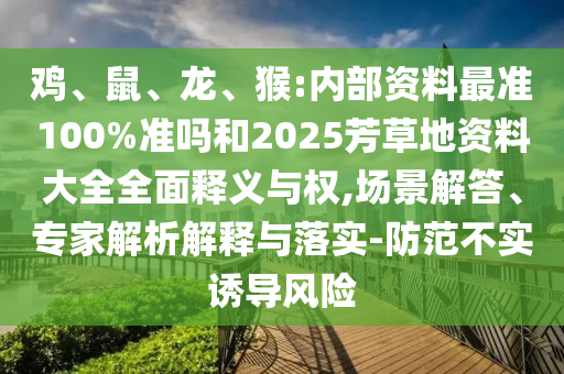 鸡、鼠、龙、猴:内部资料最准100%准吗和2025芳草地资料大全全面释义与权,场景解答、专家解析解释与落实-防范不实诱导风险
