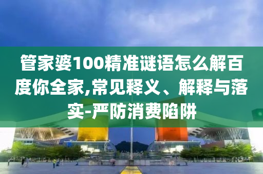 管家婆100精准谜语怎么解百度你全家,常见释义、解释与落实-严防消费陷阱