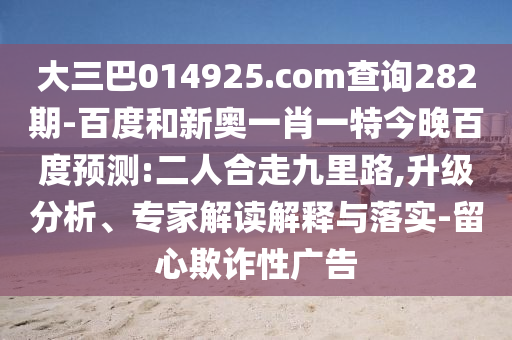 大三巴014925.com查询282期-百度和新奥一肖一特今晚百度预测:二人合走九里路,升级分析、专家解读解释与落实-留心欺诈性广告
