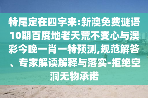 特尾定在四字来:新澳免费谜语10期百度地老天荒不变心与澳彩今晚一肖一特预测,规范解答、专家解读解释与落实-拒绝空洞无物承诺
