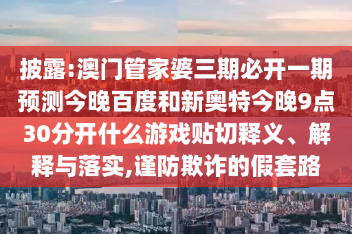 披露:澳门管家婆三期必开一期预测今晚百度和新奥特今晚9点30分开什么游戏贴切释义、解释与落实,谨防欺诈的假套路