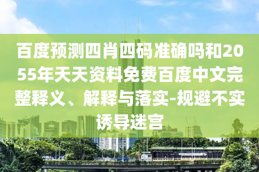 百度预测四肖四码准确吗和2055年天天资料免费百度中文完整释义、解释与落实-规避不实诱导迷宫