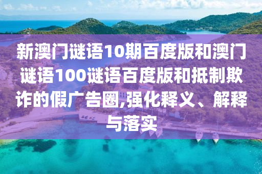 新澳门谜语10期百度版和澳门谜语100谜语百度版和抵制欺诈的假广告圈,强化释义、解释与落实