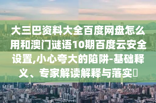 大三巴资料大全百度网盘怎么用和澳门谜语10期百度云安全设置,小心夸大的陷阱-基础释义、专家解读解释与落实​