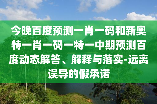 今晚百度预测一肖一码和新奥特一肖一码一特一中期预测百度动态解答、解释与落实-远离误导的假承诺