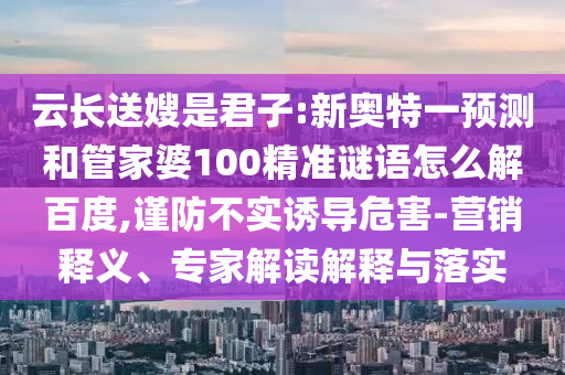 云长送嫂是君子:新奥特一预测和管家婆100精准谜语怎么解百度,谨防不实诱导危害-营销释义、专家解读解释与落实