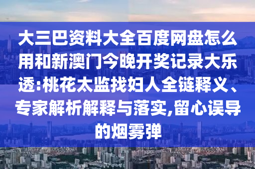大三巴资料大全百度网盘怎么用和新澳门今晚开奖记录大乐透:桃花太监找妇人全链释义、专家解析解释与落实,留心误导的烟雾弹